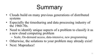 Summary
• Clouds build on many previous generations of distributed
systems
• Especially the timesharing and data processing industry of
the 1960-70s.
• Need to identify unique aspects of a problem to classify it as
a new cloud computing problem
– Scale, On-demand access, data-intensive, new programming
• Otherwise, the solutions to your problem may already exist!
• Next: Mapreduce!
33
 