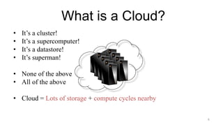 What is a Cloud?
• It’s a cluster!
• It’s a supercomputer!
• It’s a datastore!
• It’s superman!
• None of the above
• All of the above
• Cloud = Lots of storage + compute cycles nearby
6
 
