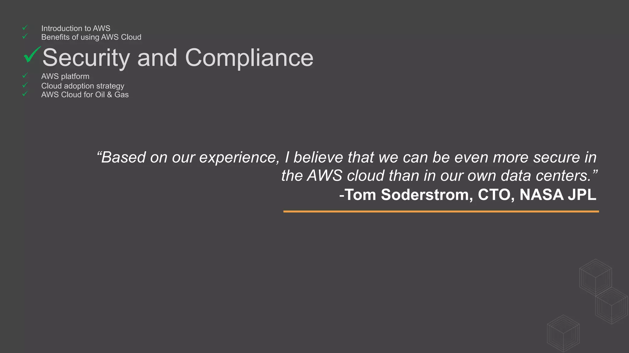 “Based on our experience, I believe that we can be even more secure in
the AWS cloud than in our own data centers.”
-Tom Soderstrom, CTO, NASA JPL
ü  Introduction to AWS
ü  Benefits of using AWS Cloud
ü Security and Compliance
ü  AWS platform
ü  Cloud adoption strategy
ü  AWS Cloud for Oil & Gas
 