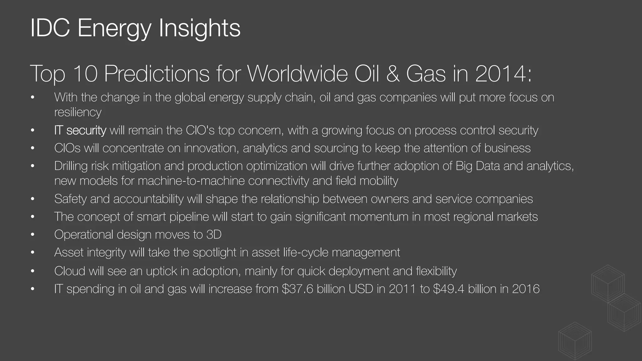 Top 10 Predictions for Worldwide Oil & Gas in 2014:
•  With the change in the global energy supply chain, oil and gas companies will put more focus on
resiliency
•  IT security will remain the CIO's top concern, with a growing focus on process control security
•  CIOs will concentrate on innovation, analytics and sourcing to keep the attention of business
•  Drilling risk mitigation and production optimization will drive further adoption of Big Data and analytics,
new models for machine-to-machine connectivity and ﬁeld mobility
•  Safety and accountability will shape the relationship between owners and service companies
•  The concept of smart pipeline will start to gain signiﬁcant momentum in most regional markets
•  Operational design moves to 3D
•  Asset integrity will take the spotlight in asset life-cycle management
•  Cloud will see an uptick in adoption, mainly for quick deployment and ﬂexibility
•  IT spending in oil and gas will increase from $37.6 billion USD in 2011 to $49.4 billion in 2016
IDC Energy Insights
 