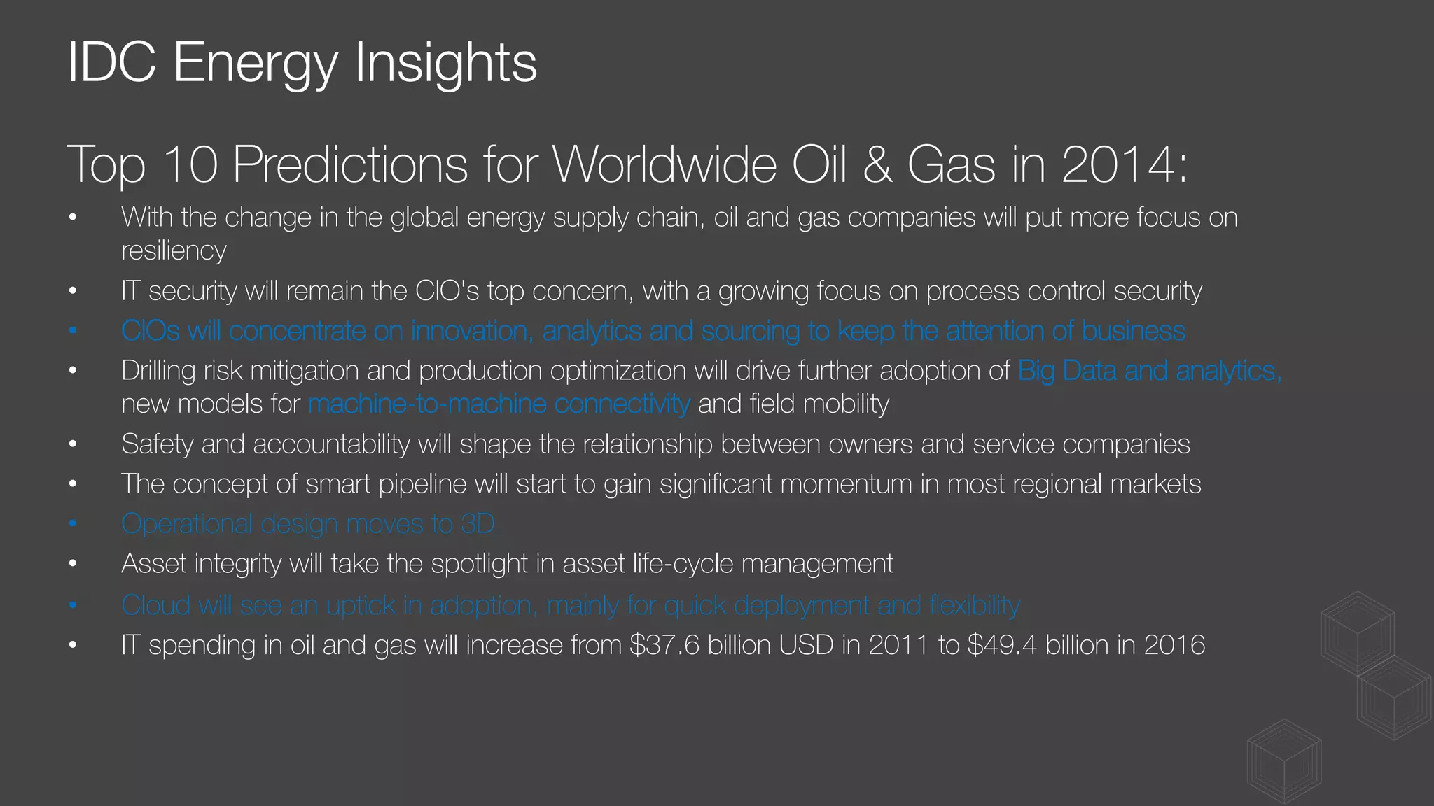 Top 10 Predictions for Worldwide Oil & Gas in 2014:
•  With the change in the global energy supply chain, oil and gas companies will put more focus on
resiliency
•  IT security will remain the CIO's top concern, with a growing focus on process control security
•  CIOs will concentrate on innovation, analytics and sourcing to keep the attention of business
•  Drilling risk mitigation and production optimization will drive further adoption of Big Data and analytics,
new models for machine-to-machine connectivity and ﬁeld mobility
•  Safety and accountability will shape the relationship between owners and service companies
•  The concept of smart pipeline will start to gain signiﬁcant momentum in most regional markets
•  Operational design moves to 3D
•  Asset integrity will take the spotlight in asset life-cycle management
•  Cloud will see an uptick in adoption, mainly for quick deployment and ﬂexibility
•  IT spending in oil and gas will increase from $37.6 billion USD in 2011 to $49.4 billion in 2016
IDC Energy Insights
 