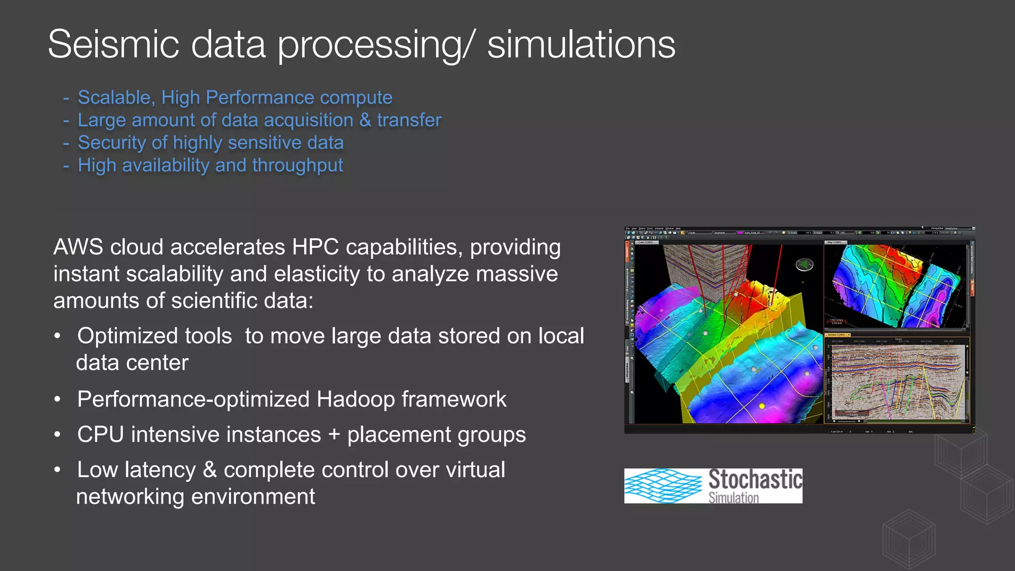 -  Scalable, High Performance compute
-  Large amount of data acquisition & transfer
-  Security of highly sensitive data
-  High availability and throughput
AWS cloud accelerates HPC capabilities, providing
instant scalability and elasticity to analyze massive
amounts of scientific data:
•  Optimized tools to move large data stored on local
data center
•  Performance-optimized Hadoop framework
•  CPU intensive instances + placement groups
•  Low latency & complete control over virtual
networking environment
Seismic data processing/ simulations
 