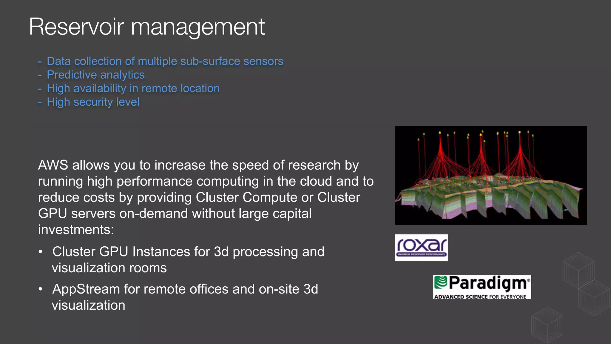 AWS allows you to increase the speed of research by
running high performance computing in the cloud and to
reduce costs by providing Cluster Compute or Cluster
GPU servers on-demand without large capital
investments:
•  Cluster GPU Instances for 3d processing and
visualization rooms
•  AppStream for remote offices and on-site 3d
visualization
-  Data collection of multiple sub-surface sensors
-  Predictive analytics
-  High availability in remote location
-  High security level
Reservoir management
 