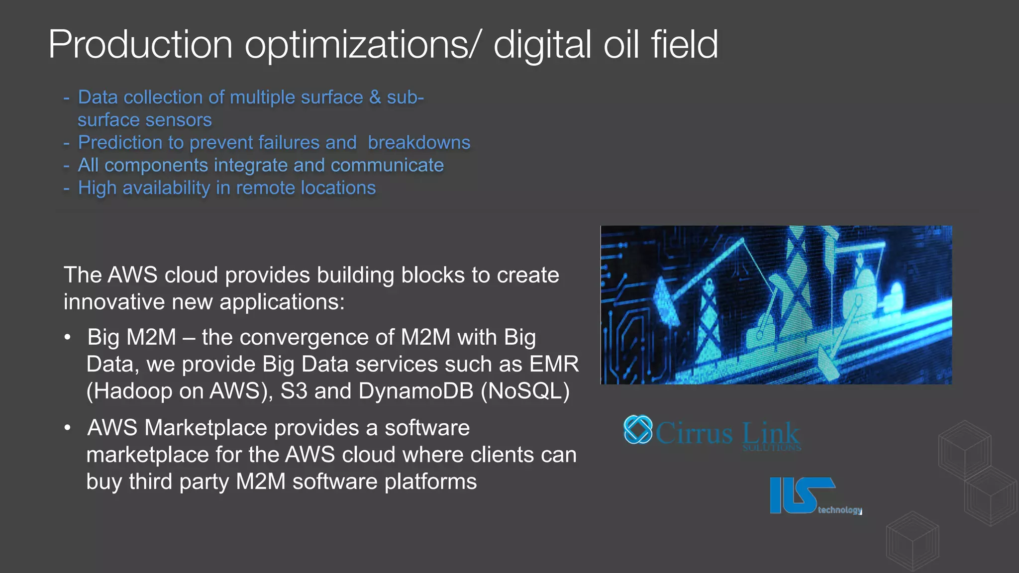 -  Data collection of multiple surface & sub-
surface sensors
-  Prediction to prevent failures and breakdowns
-  All components integrate and communicate
-  High availability in remote locations
The AWS cloud provides building blocks to create
innovative new applications:
•  Big M2M – the convergence of M2M with Big
Data, we provide Big Data services such as EMR
(Hadoop on AWS), S3 and DynamoDB (NoSQL)
•  AWS Marketplace provides a software
marketplace for the AWS cloud where clients can
buy third party M2M software platforms
Production optimizations/ digital oil ﬁeld
 