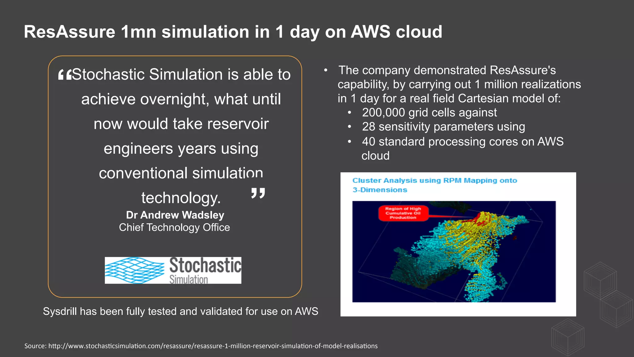 Stochastic Simulation is able to
achieve overnight, what until
now would take reservoir
engineers years using
conventional simulation
technology.
Dr Andrew Wadsley
Chief Technology Office
”
“
•  The company demonstrated ResAssure's
capability, by carrying out 1 million realizations
in 1 day for a real field Cartesian model of:
•  200,000 grid cells against
•  28 sensitivity parameters using
•  40 standard processing cores on AWS
cloud
ResAssure 1mn simulation in 1 day on AWS cloud
Sysdrill has been fully tested and validated for use on AWS
Source:	
  hQp://www.stochas)csimula)on.com/resassure/resassure-­‐1-­‐million-­‐reservoir-­‐simula)on-­‐of-­‐model-­‐realisa)ons	
  
 
