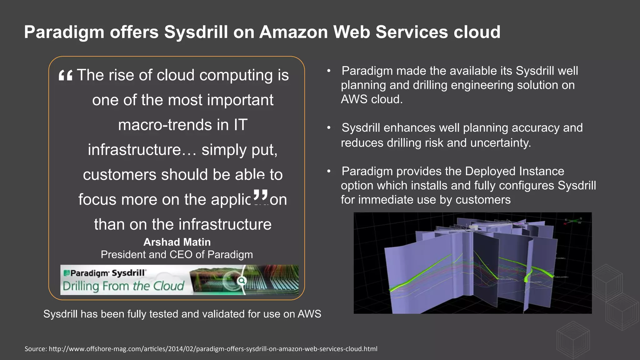 The rise of cloud computing is
one of the most important
macro-trends in IT
infrastructure… simply put,
customers should be able to
focus more on the application
than on the infrastructure
Arshad Matin
President and CEO of Paradigm
”
“
•  Paradigm made the available its Sysdrill well
planning and drilling engineering solution on
AWS cloud.
•  Sysdrill enhances well planning accuracy and
reduces drilling risk and uncertainty.
•  Paradigm provides the Deployed Instance
option which installs and fully configures Sysdrill
for immediate use by customers
Paradigm offers Sysdrill on Amazon Web Services cloud
Source:	
  hQp://www.oﬀshore-­‐mag.com/ar)cles/2014/02/paradigm-­‐oﬀers-­‐sysdrill-­‐on-­‐amazon-­‐web-­‐services-­‐cloud.html	
  
Sysdrill has been fully tested and validated for use on AWS
 