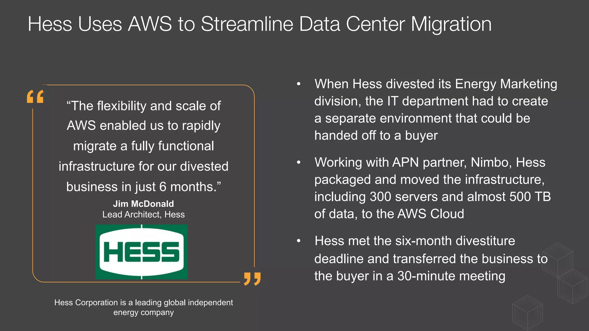 •  When Hess divested its Energy Marketing
division, the IT department had to create
a separate environment that could be
handed off to a buyer
•  Working with APN partner, Nimbo, Hess
packaged and moved the infrastructure,
including 300 servers and almost 500 TB
of data, to the AWS Cloud
•  Hess met the six-month divestiture
deadline and transferred the business to
the buyer in a 30-minute meeting
“The flexibility and scale of
AWS enabled us to rapidly
migrate a fully functional
infrastructure for our divested
business in just 6 months.”
Jim McDonald
Lead Architect, Hess
”
“
Hess Corporation is a leading global independent
energy company
Hess Uses AWS to Streamline Data Center Migration
 