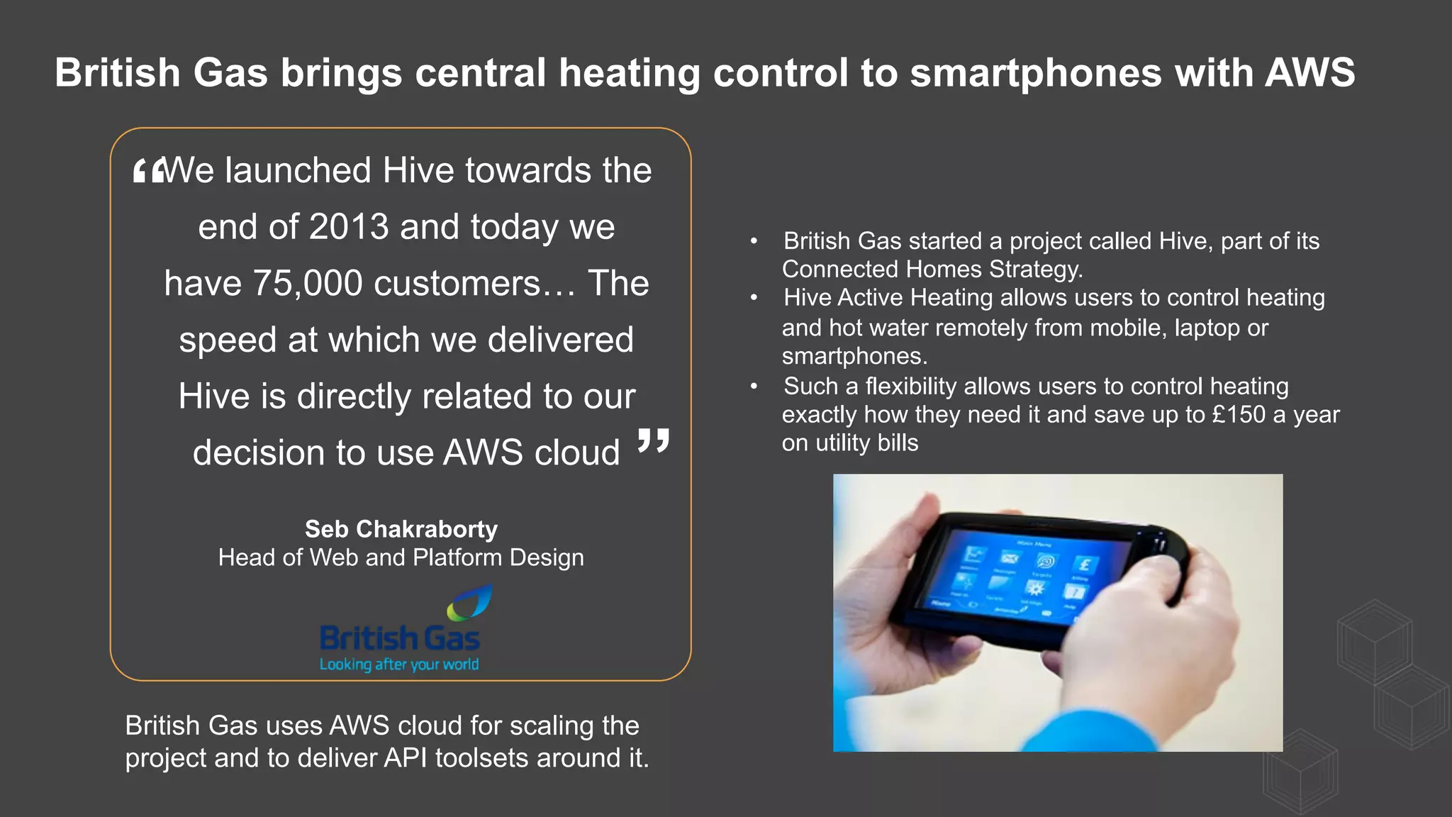 We launched Hive towards the
end of 2013 and today we
have 75,000 customers… The
speed at which we delivered
Hive is directly related to our
decision to use AWS cloud
Seb Chakraborty
Head of Web and Platform Design
”
“ •  British Gas started a project called Hive, part of its
Connected Homes Strategy.
•  Hive Active Heating allows users to control heating
and hot water remotely from mobile, laptop or
smartphones.
•  Such a flexibility allows users to control heating
exactly how they need it and save up to £150 a year
on utility bills
British Gas brings central heating control to smartphones with AWS
British Gas uses AWS cloud for scaling the
project and to deliver API toolsets around it.
 