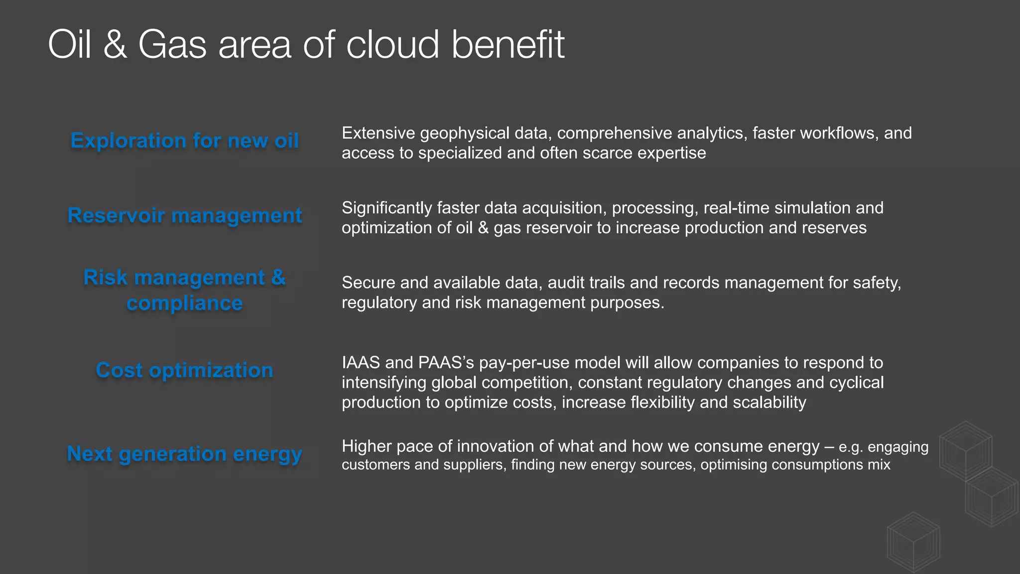 Exploration for new oil
Reservoir management
Risk management &
compliance
Cost optimization
Next generation energy
Extensive geophysical data, comprehensive analytics, faster workflows, and
access to specialized and often scarce expertise
Significantly faster data acquisition, processing, real-time simulation and
optimization of oil & gas reservoir to increase production and reserves
Secure and available data, audit trails and records management for safety,
regulatory and risk management purposes.
IAAS and PAAS’s pay-per-use model will allow companies to respond to
intensifying global competition, constant regulatory changes and cyclical
production to optimize costs, increase flexibility and scalability
Higher pace of innovation of what and how we consume energy – e.g. engaging
customers and suppliers, finding new energy sources, optimising consumptions mix
Oil & Gas area of cloud beneﬁt
 