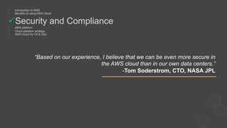 “Based on our experience, I believe that we can be even more secure in
the AWS cloud than in our own data centers.”
-Tom Soderstrom, CTO, NASA JPL
ü  Introduction to AWS
ü  Benefits of using AWS Cloud
ü Security and Compliance
ü  AWS platform
ü  Cloud adoption strategy
ü  AWS Cloud for Oil & Gas
 