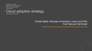 Create Agility; Manage Uncertainty; Learn and Pilot
Fail Fast and Fail Small
ü  Introduction to AWS
ü  Benefits of using AWS Cloud
ü  Security and Compliance
ü  AWS platform
ü Cloud adoption strategy
ü  AWS Cloud for Oil & Gas
 