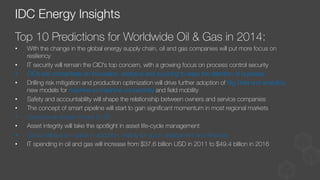 Top 10 Predictions for Worldwide Oil & Gas in 2014:
•  With the change in the global energy supply chain, oil and gas companies will put more focus on
resiliency
•  IT security will remain the CIO's top concern, with a growing focus on process control security
•  CIOs will concentrate on innovation, analytics and sourcing to keep the attention of business
•  Drilling risk mitigation and production optimization will drive further adoption of Big Data and analytics,
new models for machine-to-machine connectivity and ﬁeld mobility
•  Safety and accountability will shape the relationship between owners and service companies
•  The concept of smart pipeline will start to gain signiﬁcant momentum in most regional markets
•  Operational design moves to 3D
•  Asset integrity will take the spotlight in asset life-cycle management
•  Cloud will see an uptick in adoption, mainly for quick deployment and ﬂexibility
•  IT spending in oil and gas will increase from $37.6 billion USD in 2011 to $49.4 billion in 2016
IDC Energy Insights
 