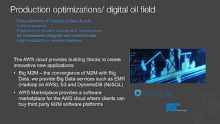 -  Data collection of multiple surface & sub-
surface sensors
-  Prediction to prevent failures and breakdowns
-  All components integrate and communicate
-  High availability in remote locations
The AWS cloud provides building blocks to create
innovative new applications:
•  Big M2M – the convergence of M2M with Big
Data, we provide Big Data services such as EMR
(Hadoop on AWS), S3 and DynamoDB (NoSQL)
•  AWS Marketplace provides a software
marketplace for the AWS cloud where clients can
buy third party M2M software platforms
Production optimizations/ digital oil ﬁeld
 