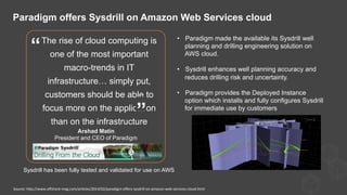 The rise of cloud computing is
one of the most important
macro-trends in IT
infrastructure… simply put,
customers should be able to
focus more on the application
than on the infrastructure
Arshad Matin
President and CEO of Paradigm
”
“
•  Paradigm made the available its Sysdrill well
planning and drilling engineering solution on
AWS cloud.
•  Sysdrill enhances well planning accuracy and
reduces drilling risk and uncertainty.
•  Paradigm provides the Deployed Instance
option which installs and fully configures Sysdrill
for immediate use by customers
Paradigm offers Sysdrill on Amazon Web Services cloud
Source:	
  hQp://www.oﬀshore-­‐mag.com/ar)cles/2014/02/paradigm-­‐oﬀers-­‐sysdrill-­‐on-­‐amazon-­‐web-­‐services-­‐cloud.html	
  
Sysdrill has been fully tested and validated for use on AWS
 