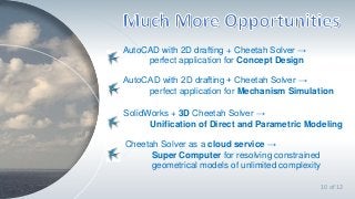 `
10 of 12
AutoCAD with 2D drafting + Cheetah Solver →
perfect application for Concept Design
SolidWorks + 3D Cheetah Solver →
Unification of Direct and Parametric Modeling
AutoCAD with 2D drafting + Cheetah Solver →
perfect application for Mechanism Simulation
Cheetah Solver as a cloud service →
Super Computer for resolving constrained
geometrical models of unlimited complexity
 