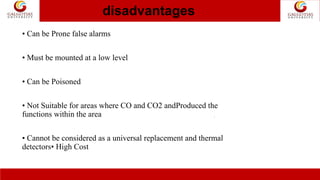 disadvantages
.
• Can be Prone false alarms
• Must be mounted at a low level
• Can be Poisoned
• Not Suitable for areas where CO and CO2 andProduced the
functions within the area
• Cannot be considered as a universal replacement and thermal
detectors• High Cost
 