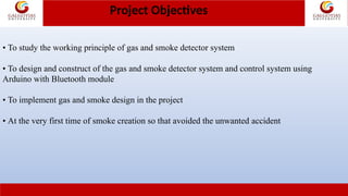 Project Objectives
• To study the working principle of gas and smoke detector system
• To design and construct of the gas and smoke detector system and control system using
Arduino with Bluetooth module
• To implement gas and smoke design in the project
• At the very first time of smoke creation so that avoided the unwanted accident
 