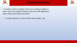 • A smoke system is number of devices working together to
detect and warm people through visual and audio appliances
when smoke and carbon monoxide
• A smoke detector is a device that sence smoke , gas
Literature Review
 