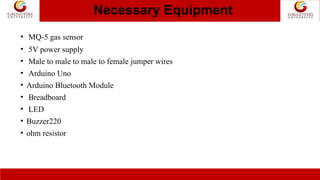Necessary Equipment
• 5V power supply
• Male to male to male to female jumper wires
• Arduino Uno
• Arduino Bluetooth Module
• Breadboard
• LED
• Buzzer220
• ohm resistor
• MQ-5 gas sensor
 