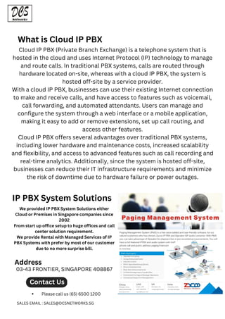 Cloud IP PBX (Private Branch Exchange) is a telephone system that is
hosted in the cloud and uses Internet Protocol (IP) technology to manage
and route calls. In traditional PBX systems, calls are routed through
hardware located on-site, whereas with a cloud IP PBX, the system is
hosted off-site by a service provider.
With a cloud IP PBX, businesses can use their existing Internet connection
to make and receive calls, and have access to features such as voicemail,
call forwarding, and automated attendants. Users can manage and
configure the system through a web interface or a mobile application,
making it easy to add or remove extensions, set up call routing, and
access other features.
Cloud IP PBX offers several advantages over traditional PBX systems,
including lower hardware and maintenance costs, increased scalability
and flexibility, and access to advanced features such as call recording and
real-time analytics. Additionally, since the system is hosted off-site,
businesses can reduce their IT infrastructure requirements and minimize
the risk of downtime due to hardware failure or power outages.
What is Cloud IP PBX
IP PBX System Solutions
We provided IP PBX System Solutions either
Cloud or Premises in Singapore companies since
2002
From start up office setup to huge offices and call
center solution requirement.
We provide Rental with Managed Services of IP
PBX Systems with prefer by most of our customer
due to no more surprise bill.
Contact Us
Please call us (65) 6500 1200
SALES EMAIL : SALES@DCSNETWORKS.SG
03-43 FRONTIER, SINGAPORE 408867
Address
 