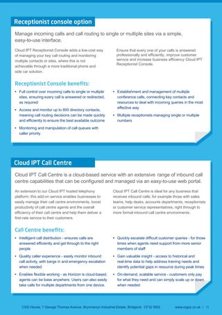 Receptionist console option
Manage incoming calls and call routing to single or multiple sites via a simple,
easy-to-use interface.
Cloud IPT Receptionist Console adds a low-cost way
of managing your key call routing and monitoring
multiple contacts or sites, where this is not
achievable through a more traditional phone and
side car solution.
Ensure that every one of your calls is answered
professionally and efficiently, improve customer
service and increase business efficiency Cloud IPT
Receptionist Console.
Receptionist Console beneﬁts:
Full control over incoming calls to single or multiple
sites, ensuring every call is answered or redirected,
as required
Access and monitor up to 800 directory contacts,
meaning call routing decisions can be made quickly
Monitoring and manipulation of call queues with
caller priority
Establishment and management of multiple
conference calls, connecting key contacts and
resources to deal with incoming queries in the most
effective way
Multiple receptionists managing single or multiple
numbers
Cloud IPT Call Centre
Cloud IPT Call Centre is a cloud-based service with an extensive range of inbound call
sy-to-use web portal.
An extension to our Cloud IPT hosted telephony
platform, this add-on service enables businesses to
easily manage their call centre environments, boost
productivity of call centre agents and the overall
Cloud IPT Call Centre is ideal for any business that
receives inbound calls; for example those with sales
teams, help desks, accounts departments, receptionists
or customer service representatives, right through to
more formal inbound call centre environments.
Call Centre beneﬁts:
Intelligent call distribution - ensures calls are
people
Quality caller experience - easily monitor inbound
call activity, with barge in and emergency escalation
when needed
agents can be base anywhere. Users can also easily
take calls for multiple departments from one device.
times when agents need support from more senior
members of staff
Gain valuable insight - access to historical and
real-time data to help address training needs and
identify potential gaps in resource during peak times
On-demand, scalable service - customers only pay
for what they need and can simply scale up or down
when needed
CSG House, 7 George Thomas Avenue, Brynmenyn Industrial Estate, Bridgend. CF32 9SQ www.csgrp.co.uk / 11
 