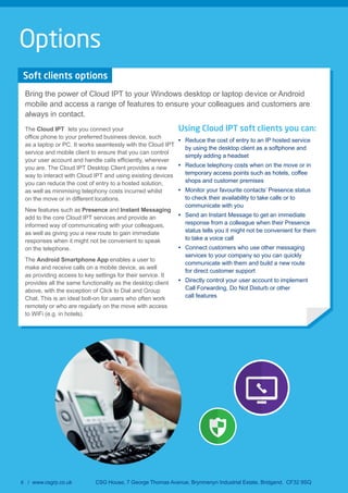 8 / www.csgrp.co.uk CSG House, 7 George Thomas Avenue, Brynmenyn Industrial Estate, Bridgend. CF32 9SQ
Soft clients options
Bring the power of Cloud IPT to your Windows desktop or laptop device or Android
mobile and access a range of features to ensure your colleagues and customers are
always in contact.
The Cloud IPT lets you connect your
as a laptop or PC. It works seamlessly with the Cloud IPT
service and mobile client to ensure that you can control
you are. The Cloud IPT Desktop Client provides a new
way to interact with Cloud IPT and using existing devices
you can reduce the cost of entry to a hosted solution,
as well as minimising telephony costs incurred whilst
on the move or in different locations.
New features such as Presence and Instant Messaging
add to the core Cloud IPT services and provide an
informed way of communicating with your colleagues,
as well as giving you a new route to gain immediate
responses when it might not be convenient to speak
on the telephone.
The Android Smartphone App enables a user to
make and receive calls on a mobile device, as well
as providing access to key settings for their service. It
provides all the same functionality as the desktop client
above, with the exception of Click to Dial and Group
Chat. This is an ideal bolt-on for users who often work
remotely or who are regularly on the move with access
to WiFi (e.g. in hotels).
Using Cloud IPT soft clients you can:
Reduce the cost of entry to an IP hosted service
by using the desktop client as a softphone and
simply adding a headset
Reduce telephony costs when on the move or in
temporary access points such as hotels, coffee
shops and customer premises
Monitor your favourite contacts’ Presence status
to check their availability to take calls or to
communicate with you
Send an Instant Message to get an immediate
response from a colleague when their Presence
status tells you it might not be convenient for them
to take a voice call
Connect customers who use other messaging
services to your company so you can quickly
communicate with them and build a new route
for direct customer support
Directly control your user account to implement
Call Forwarding, Do Not Disturb or other
call features
Options
 