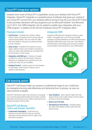 CSG House, 7 George Thomas Avenue, Brynmenyn Industrial Estate, Bridgend. CF32 9SQ www.csgrp.co.uk / 9
Cloud IPT Integrator options
Unleash even more of Cloud IPT’s capabilities across your desktop with Cloud IPT
Integrator. Cloud IPT Integrator is a powerful piece of software that gives you control of
your Cloud IPT service from your desktop without having to log into your Cloud IPT Portal.
It also provides interaction with key programs such as Microsoft Outlook®
and Microsoft
Lync®
2013. Our CRM Integrator can be added to enable easy integration with your
CRM program, in addition to the full set of features Cloud IPT Integrator offers.
Features include:
Call Preview – Available from Outlook. Allows
Horizon users to prepare for the incoming call and
respond appropriately. This can make the caller
feel more welcome and gives a professional feel
to your company
Click to Dial – Available from Outlook and web
pages. Makes Horizon even simpler to operate as
users can make calls instantly and accurately from
the information on their screen
Integration with MS Lync – Presence changes
contact you when you are available
Desktop Control – Instant access from the desktop
to Call History, Call Forward, Presence and a
wealth of other features
Integrator CRM
Integrator CRM takes the Integrator software a step
further. Compatible with over 20 of the top CRM
packages including Salesforce and Microsoft Dynamics,
and productive by providing quick access to contacts
and the ability to dial directly from your CRM system
Call queuing option
Cloud IPT Call Queue helps you present a professional image to your customers
by managing incoming calls effectively and delivering them to groups, as soon as
users become available.
Cloud IPT Call Queue adds a low-cost way of managing
your incoming calls professionally and provides constant
information and choices to your callers, reducing the risk
of losing valuable incoming calls.
Cloud IPT Call Queue
‘Users and Groups’ beneﬁts:
Customised messaging – Customise your
welcome and hold music and set up a comfort
message at timed intervals to let the caller know
their call is important
User breakout
Queue Group to let a caller break out of the queue
to leave a voicemail message
Queue up to 25 calls
Simultaneous Hunt Group – Instantly deliver
the call to all available contacts within the Call
Queue Group
 