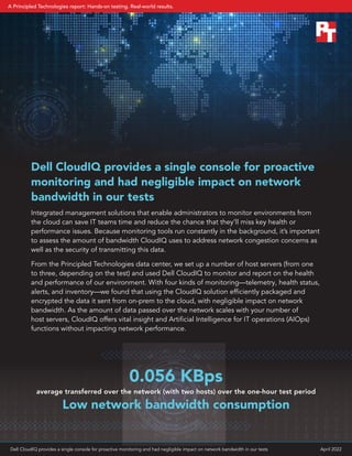 Dell CloudIQ provides a single console for proactive
monitoring and had negligible impact on network
bandwidth in our tests
Integrated management solutions that enable administrators to monitor environments from
the cloud can save IT teams time and reduce the chance that they’ll miss key health or
performance issues. Because monitoring tools run constantly in the background, it’s important
to assess the amount of bandwidth CloudIQ uses to address network congestion concerns as
well as the security of transmitting this data.
From the Principled Technologies data center, we set up a number of host servers (from one
to three, depending on the test) and used Dell CloudIQ to monitor and report on the health
and performance of our environment. With four kinds of monitoring—telemetry, health status,
alerts, and inventory—we found that using the CloudIQ solution efficiently packaged and
encrypted the data it sent from on-prem to the cloud, with negligible impact on network
bandwidth. As the amount of data passed over the network scales with your number of
host servers, CloudIQ offers vital insight and Artificial Intelligence for IT operations (AIOps)
functions without impacting network performance.
Low network bandwidth consumption
average transferred over the network (with two hosts) over the one-hour test period
0.056 KBps
Dell CloudIQ provides a single console for proactive monitoring and had negligible impact on network bandwidth in our tests April 2022
A Principled Technologies report: Hands-on testing. Real-world results.
 