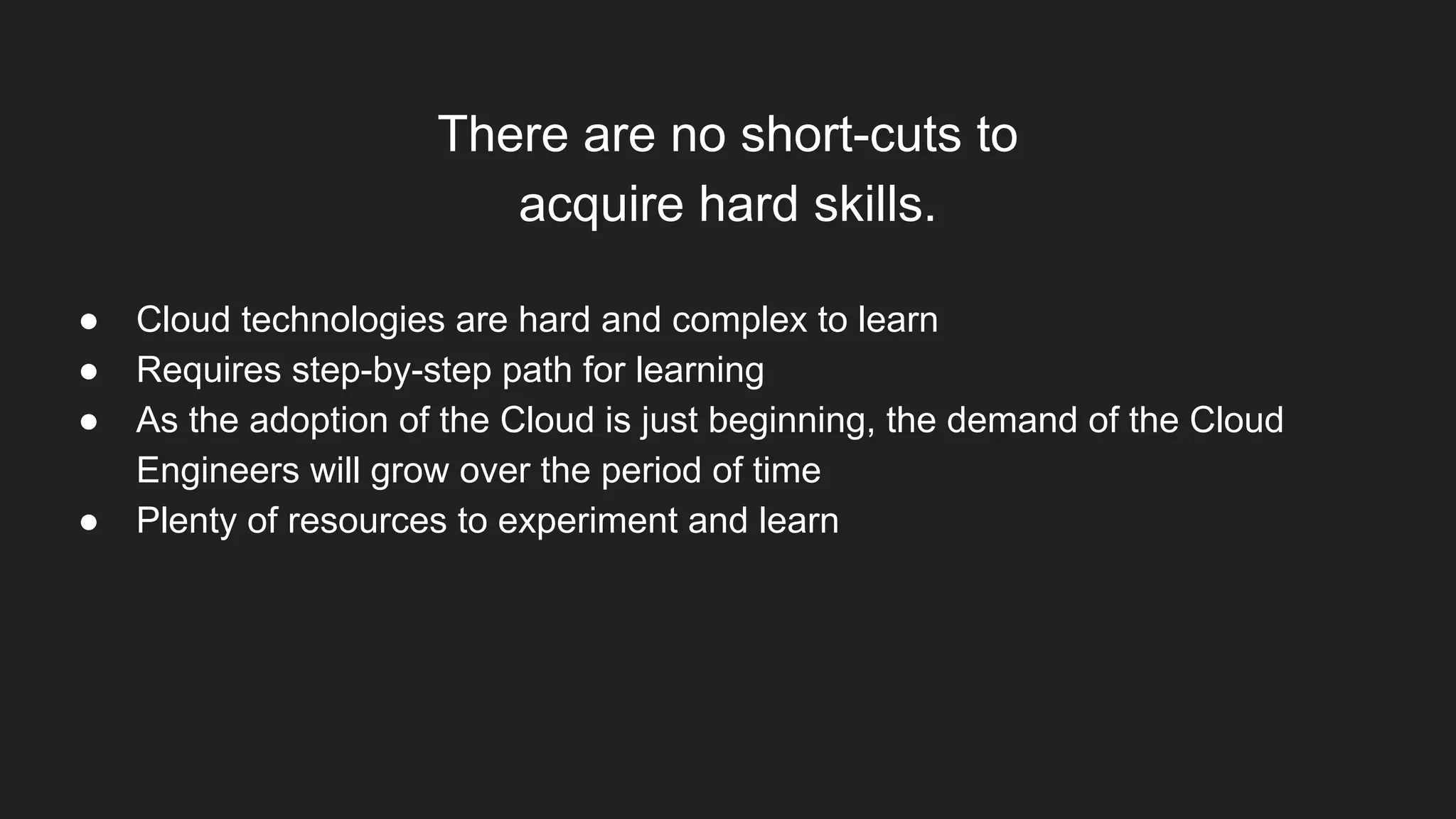 There are no short-cuts to
acquire hard skills.
● Cloud technologies are hard and complex to learn
● Requires step-by-step path for learning
● As the adoption of the Cloud is just beginning, the demand of the Cloud
Engineers will grow over the period of time
● Plenty of resources to experiment and learn
 