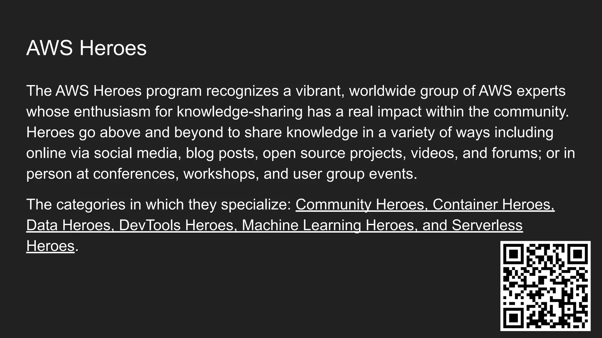 AWS Heroes
The AWS Heroes program recognizes a vibrant, worldwide group of AWS experts
whose enthusiasm for knowledge-sharing has a real impact within the community.
Heroes go above and beyond to share knowledge in a variety of ways including
online via social media, blog posts, open source projects, videos, and forums; or in
person at conferences, workshops, and user group events.
The categories in which they specialize: Community Heroes, Container Heroes,
Data Heroes, DevTools Heroes, Machine Learning Heroes, and Serverless
Heroes.
 