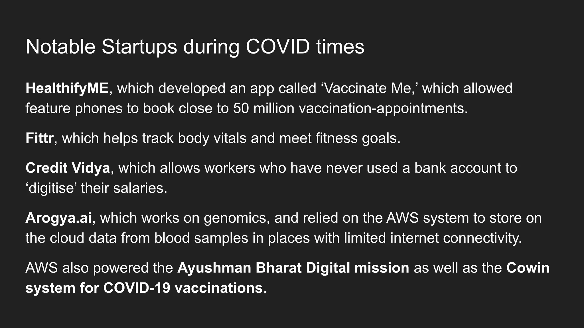 Notable Startups during COVID times
HealthifyME, which developed an app called ‘Vaccinate Me,’ which allowed
feature phones to book close to 50 million vaccination-appointments.
Fittr, which helps track body vitals and meet fitness goals.
Credit Vidya, which allows workers who have never used a bank account to
‘digitise’ their salaries.
Arogya.ai, which works on genomics, and relied on the AWS system to store on
the cloud data from blood samples in places with limited internet connectivity.
AWS also powered the Ayushman Bharat Digital mission as well as the Cowin
system for COVID-19 vaccinations.
 