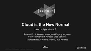©  2016,  Amazon  Web  Services,  Inc.  or  its  Affiliates.  All  rights  reserved.
Satwant  Phull,  Account  Manager  &  Evgeny  Vaganov,  
Solutions  Architect,  Amazon  Web  Services
Michael  Rossi,  Systems  Analyst,  True  Alliance
Cloud  is  the  New  Normal
How  do  I  get  started?
Business
 
