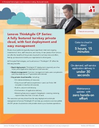 Lenovo ThinkAgile CP Series: A fully featured turnkey private cloud, with fast deployment and easy management	 October 2019 (Revised)
Lenovo ThinkAgile CP Series:
A fully featured turnkey private
cloud, with fast deployment and
easy management
Private cloud platforms typically require significant initial and ongoing
investments in time, staff resources, and money. A new product from Lenovo
can offer the benefits of the private cloud with much less time and effort,
freeing up resources to tackle your organization’s critical goals.
At Principled Technologies, we found Lenovo™
ThinkAgile™
CP offers the
following benefits:
• Rapid deployment: ThinkAgile CP deployment required just a few
hours, while application deployment took seconds
• Simple management: Common management tasks were completed in
just a few steps by our IT generalist administrator
• Key private cloud benefits, including:
yy On-demand delivery of resources
yy Easy-to-use self-service experience—users can find a VM
template in less than 22 seconds
yy Built-in, secure multi-tenancy
yy Orchestration of application delivery
yy Metering features to support chargeback—creating metering
reports takes less than a minute of work
This executive summary shows how the easy deployment and simple
management of Lenovo ThinkAgile CP can help you overcome common pitfalls
of a DIY private cloud solution and provide value to your business operations.
Crate to cloud in
about
5 hours, 15
minutes
On-demand, self-service
application delivery in
under 30
seconds
Maintenance
updates1
with
zero hands-on
effort
Executive summary
A Principled Technologies report: Hands-on testing. Real-world results.
 