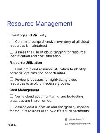 gartsolutions.com
info@gartsolutions.com
Resource Management
InventoryandVisibility

Confirm a comprehensive inventory of all cloud
resources is maintained.

Assess the use of cloud tagging for resource
identification and cost allocation.

ResourceUtilization

Evaluate cloud resource utilization to identify
potential optimization opportunities.

Review processes for right-sizing cloud
resources to avoid unnecessary costs.

CostManagement

Verify cloud cost monitoring and budgeting
practices are implemented.

Assess cost allocation and chargeback models
for cloud resources used by different departments.
 