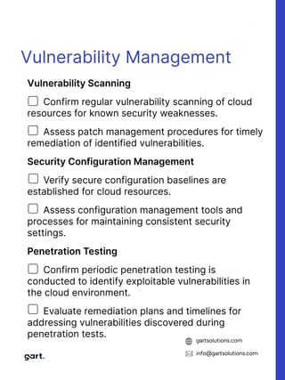 gartsolutions.com
info@gartsolutions.com
Vulnerability Management
VulnerabilityScanning

Confirm regular vulnerability scanning of cloud
resources for known security weaknesses.

Assess patch management procedures for timely
remediation of identified vulnerabilities.

SecurityConfigurationManagement

Verify secure configuration baselines are
established for cloud resources.

Assess configuration management tools and
processes for maintaining consistent security
settings.

PenetrationTesting

Confirm periodic penetration testing is
conducted to identify exploitable vulnerabilities in
the cloud environment.

Evaluate remediation plans and timelines for
addressing vulnerabilities discovered during
penetration tests.
 