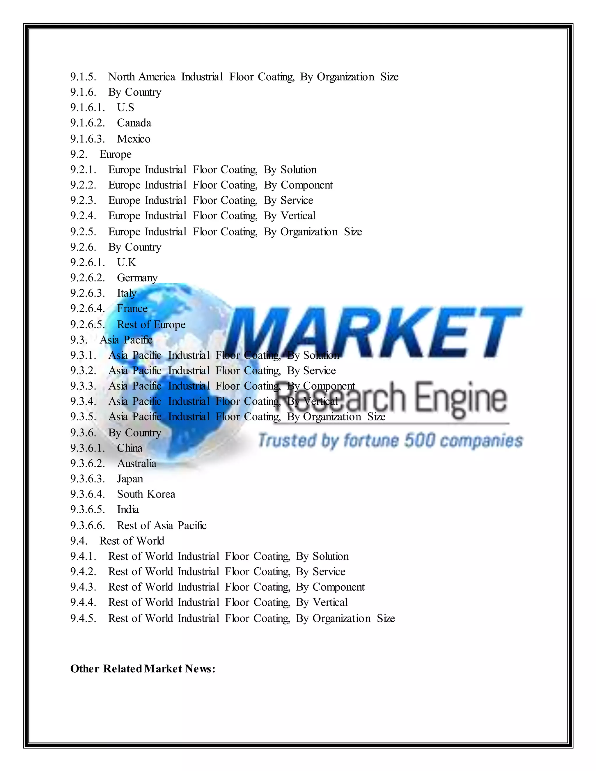 9.1.5. North America Industrial Floor Coating, By Organization Size
9.1.6. By Country
9.1.6.1. U.S
9.1.6.2. Canada
9.1.6.3. Mexico
9.2. Europe
9.2.1. Europe Industrial Floor Coating, By Solution
9.2.2. Europe Industrial Floor Coating, By Component
9.2.3. Europe Industrial Floor Coating, By Service
9.2.4. Europe Industrial Floor Coating, By Vertical
9.2.5. Europe Industrial Floor Coating, By Organization Size
9.2.6. By Country
9.2.6.1. U.K
9.2.6.2. Germany
9.2.6.3. Italy
9.2.6.4. France
9.2.6.5. Rest of Europe
9.3. Asia Pacific
9.3.1. Asia Pacific Industrial Floor Coating, By Solution
9.3.2. Asia Pacific Industrial Floor Coating, By Service
9.3.3. Asia Pacific Industrial Floor Coating, By Component
9.3.4. Asia Pacific Industrial Floor Coating, By Vertical
9.3.5. Asia Pacific Industrial Floor Coating, By Organization Size
9.3.6. By Country
9.3.6.1. China
9.3.6.2. Australia
9.3.6.3. Japan
9.3.6.4. South Korea
9.3.6.5. India
9.3.6.6. Rest of Asia Pacific
9.4. Rest of World
9.4.1. Rest of World Industrial Floor Coating, By Solution
9.4.2. Rest of World Industrial Floor Coating, By Service
9.4.3. Rest of World Industrial Floor Coating, By Component
9.4.4. Rest of World Industrial Floor Coating, By Vertical
9.4.5. Rest of World Industrial Floor Coating, By Organization Size
Other RelatedMarket News:
 