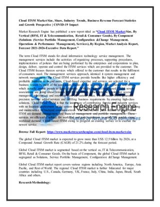 Cloud ITSM Market Size, Share, Industry Trends, Business Revenue Forecast Statistics
and Growth Prospective | COVID-19 Impact
Market Research Engine has published a new report titled as “Cloud ITSM Market Size, By
Vertical (BFSI, IT & Telecommunication, Retail & Consumer Goods), By Component
(Solutions (Service Portfolio Management, Configuration &Change Management,
Operations & Performance Management), Services), By Region, Market Analysis Report,
Forecast 2021-2026-Executive Data Report.’’
The term Cloud ITSM stands for cloud information technology service management. The
management services include the activities of organizing processes, supporting procedures,
implementation of policies that are being performed by the enterprises and corporations to plan,
design, deliver, operate and control the ITSM services which are provided to the customer. The
Cloud ITSM focuses thereon services which offered to the customer that results in the fulfilment
of consumers need. The management services approach, identical it system management and
network management. The Cloud ITSM services provide benefits like higher efficiency and
profitable business to its end users. Cloud-based expertise and services are selected for a
business reason by most of the association thanks to rise in usage of smart phones and tablets,
which actually enable people to figure distantly. With the help of cloud-based ITSM, several
associations are going ahead towards BYOD movement, which lets the whole user access
managerial information and resources from the various place. Cloud-based ITSM generates
precision to value added services and fulfilling business requirements by ensuring high-class
solutions. Cloud-based ITSM is that the latest way of contributing thereto and industry services
with no location deployment of the system thus decreasing setup charge, which assists in running
and maintenance of backend communications. The three service plans utilized in cloud-based
ITSM are demand management and financial management and portfolio management. These
services are efficiently utilized for workload and price estimation to satisfy the quickly rising
workload demand. Cloud-based ITSM owing to progress an existing service or to execute the
newest service.
Browse Full Report: https://www.marketresearchengine.com/cloud-itsm-market-size
The global Cloud ITSM market is expected to grow more than US$ 12.5 billion by 2026, at a
Compound Annual Growth Rate (CAGR) of 21.2% during the forecast period.
Global Cloud ITSM market is segmented based on the vertical as, IT & Telecommunication,
BFSI, Retail & Consumer Goods. On the basis of Component, the global Cloud ITSM market is
segregated as Solutions, Service Portfolio Management, Configuration &Change Management.
Global Cloud ITSM market report covers various regions including North America, Europe, Asia
Pacific, and Rest of World. The regional Cloud ITSM market is further bifurcated for major
countries including U.S., Canada, Germany, UK, France, Italy, China, India, Japan, Brazil, South
Africa and others.
ResearchMethodology:
 