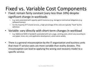 Fixed vs. Variable Cost Components
• Fixed: remain fairly constant (vary less than 10%) despite
significant change in workloads
– E.g. costs associated with capacity-spec’d resources (e.g. storage) or contractual obligations (e.g.
software licenses)
– For the majority of IT shared services, a high percentage of the costs are typically “fixed” by this
definition.
• Variable: vary directly with short-term changes in workload
• E.g. Additional WAN or bandwith associated with Lync usage, printing costs, which vary according to
use (paper, toner, etc), and application development, which varies widely.
• There is a general misconception by the IT organization and business units
that most IT service costs are more variable than reality dictates. This
misconception can lead to applying the wrong cost recovery model to a
specific service.
by Giuseppe Mascarella
 