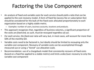 Factoring the Use Component
• An analysis of fixed and variable costs for each service should yield a ratio that can be
applied to the cost recovery model. A form of fixed fee (access fee or subscription fee)
should be considered for the bulk of the fixed costs allocated proportionately to each
organization based on a highly stable metric.
– Examples: number of users, business accounts, locations and products.
• This approach recognizes that, regardless of business volumes, a significant proportion of
the costs are fixed and, as such, must be recouped regardless of use.
• For each service, the fixed cost ratio will vary, but, in most cases, will account for more than
50% of the monthly bill.
• Variable costs need to be factored in, but ideally should be limited to recouping only the
variable-cost component. Recovery of variable costs can be accomplished through
measured use or using a "tiered" use allocation scale.
• Recommendation: use of a chargeback model that consistently recovers all fixed costs
(based on a fixed fee applied to a stable metric) and limits under/over-recovery to only the
variable-cost component
by Giuseppe Mascarella
 