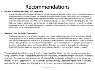 Recommendations
• Recover Fixed and Variable Costs Separately
– One significant benefit of recovering fixed and variable costs using separate models is that it nearly eliminates the
problem of continuous rate changes. The majority of IT organizations employ a zero profit/zero cost approach.
Ideally, this approach would employ a billing mechanism that would consistently recover all fixed and variable
costs from its customers on a monthly basis. If strictly employing a use-based model for charging, then it is likely
that more-frequent rate changes will be necessary to balance the costs with the variability of use. Frequent rate
changes generally do not sit well with customers, especially when use variance is offset by rate changes and have
no net effect on the total monthly charges.
• A Lesson From the Utility Companies
– IT is frequently referred to as a "utility"-based service. If this is really the case, then the IT organization should
consider billing as a utility. Most utilities (whether natural gas, electricity,t telephone service, water, sewage or
even trash collection) have a portion of or, in some cases, all costs charged on a fixed-fee basis. Use is accounted
for in the billing, but often the impact is minimal based on a tiered amount of use. For example, local telephone
(land-line) is basically an access fee (no usage billing). The same can be said for trash collection. Check your
detailed bill for natural gas, and you may be surprised at the fixed fees associated with "delivery charges."
• The net is that, like utilities, many IT services have a significant fixed cost that must be recouped and,
using a separate model to proportionately recover these costs, must create highly consistent bills for IT
customers (because use only accounts for a fraction of the total costs) and highly consistent revenue
streams for the IT organization. This can only be accomplished by understanding the fixed-to-variable
cost ratio for each service and developing a cost recovery approach that represents these costs.
by Giuseppe Mascarella
 