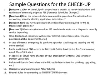 Sample Questions for the CHECK-UP
1. [Function 1,2] For xx (email, lynch) do you have a process to review implications and
readiness of externally proposed FSC (Forwards Scheduled Changes)?
2. [Function 4] Does the process include an escalation procedure for validation from
networking, security, identity, application stakeholders?
3. [Function 2] Do you have a process to share It configuration required for MS to
troubleshoot problems?
4. [Function 2] What authorizations does MS needs to obtain to run a diagnostic to verify
service depending.
5. Who decided and coordinate with vendor Internal change freezes (i.e. financial
processing, global deployments, etc.)
6. In case of internal emergency do you have a plan for stabilizing and securing the MS
online service?
7. Public and internal DNS records for Microsoft Online Services (i.e. for Communicator,
email, SharePoint, etc.)
8. IP address or server name changes of your organization’s internal DNS servers or
Domain Controllers
9. Collocated Domain Controllers in the Microsoft data centers (i.e. patching, upgrading,
etc.)
10. Upgrade of your organization’s AD or Schema
11. Firewall Rules for connecting to Microsoft Online Services
by Giuseppe Mascarella
 