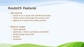 Route53 Features
• Alias Records
• Similar to an A record with CNAME functionality
• Visible as Alias only through R53 console or API
• Appears as A record when publicly resolved
• Resource Targets
• Elastic Beanstalk
• Application / Elastic Load Balancer (ALB/ELB)
• Simple Storage Service (S3)
• Route53
• CloudFront
 
