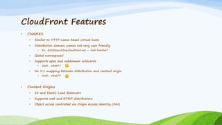 CloudFront Features
• CNAMES
• Similar to HTTP name-based virtual hosts
• Distribution domain names not very user friendly
• Ex., d22kkcjurirtnq.cloudfront.net — look familiar?
• Global namespaces!
• Supports apex and subdomain wildcards
• Wait… what?!?
• No 1:1 mapping between distribution and content origin
• Wait… what?!?
• Content Origins
• S3 and Elastic Load Balancers
• Supports web and RTMP distributions
• Object access controlled via Origin Access Identity (OAI)
 