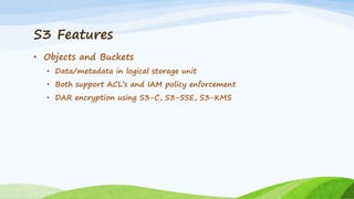 S3 Features
• Objects and Buckets
• Data/metadata in logical storage unit
• Both support ACL’s and IAM policy enforcement
• DAR encryption using S3-C, S3-SSE, S3-KMS
 