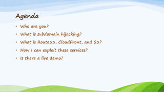 Agenda
• Who are you?
• What is subdomain hijacking?
• What is Route53, CloudFront, and S3?
• How I can exploit these services?
• Is there a live demo?
 