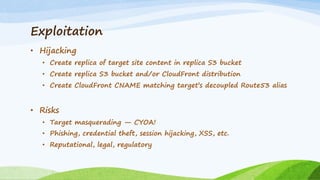 Exploitation
• Hijacking
• Create replica of target site content in replica S3 bucket
• Create replica S3 bucket and/or CloudFront distribution
• Create CloudFront CNAME matching target’s decoupled Route53 alias
• Risks
• Target masquerading — CYOA!
• Phishing, credential theft, session hijacking, XSS, etc.
• Reputational, legal, regulatory
 