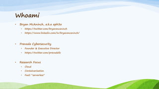 Whoami
• Bryan McAninch, a.k.a aph3x
• https://twitter.com/bryanmcaninch
• https://www.linkedin.com/in/bryanmcaninch/
• Prevade Cybersecurity
• Founder & Executive Director
• https://twitter.com/prevadellc
• Research Focus
• Cloud
• Containerization
• FaaS “serverless”
 