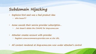 Subdomain Hijacking
• Explosive bird seed was a bad product idea
• Who knew?!?
• Acme cancels their service provider subscription…
• …but doesn’t delete the CNAME for shop.acme.com
• Attacker creates account with provider
• Registers acme.ecommerce.provider.com as site URL
• All content rendered at shop.acme.com now under attacker’s control
 