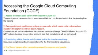 Accessing the Google Cloud Computing
Foundation (GCCF)
1. Access the credit pass before 11th September, 5pm IST
The credit pass is recommended to be redeemed before 11th September to follow the learning from
the training
2. Every participant shall have a unique access code, which needs to be redeemed on
registered Google Cloud Skill Boost Account.
Completions will be tracked only on the provided participant Google Cloud Skill Boost Account. DO
NOT redeem the code on any other account, else their completions will not be tracked.
3. Completing all the Quests and Courses inside the labs is mandatory.
Else, your completion will not be considered for the final milestone calculations.
4. You'll earn badges after completing respective courses and quests.
 