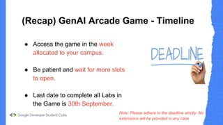 (Recap) GenAI Arcade Game - Timeline
● Access the game in the week
allocated to your campus.
● Be patient and wait for more slots
to open.
● Last date to complete all Labs in
the Game is 30th September.
Note: Please adhere to the deadline strictly. No
extensions will be provided in any case
 